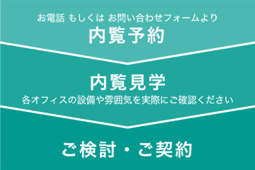 お電話もしくはお問合せフォームより内覧予約⇒内覧見学 各オフィスの設備や雰囲気を実際にご確認ください⇒ご検討・ご契約